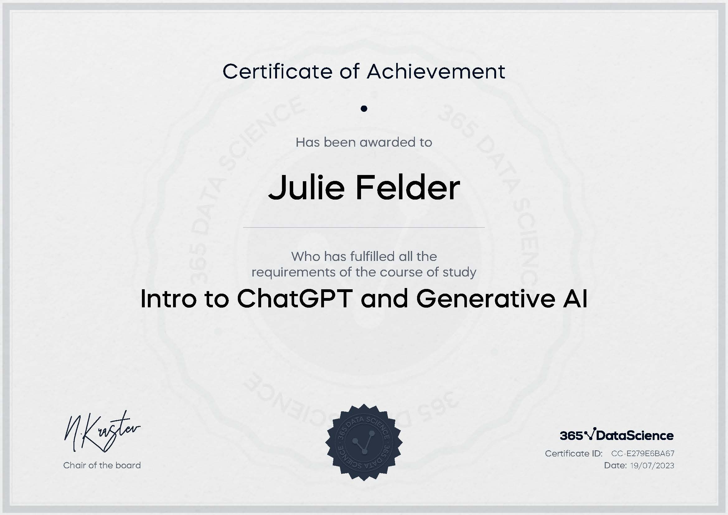 Intro to ChatGPT and Generative AI Julie Felder has been awarded the Intro to ChatGPT and Generative AI Certificate for successfully completing the course exam. Holding this certificate demonstrates her proficiency on the topic and signifies she is qualified to apply her newly acquired expertise in the fields of data analytics and data science.